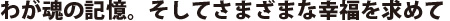 わが魂の記憶。そしてさまざまな幸福を求めて