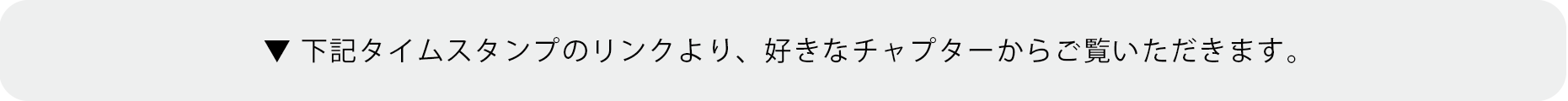 ▼ 下記タイムスタンプのリンクより、好きなチャプターからご覧いただきます。