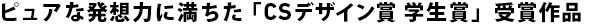 ピュアな発想力に満ちた「CSデザイン賞 学生賞」受賞作品